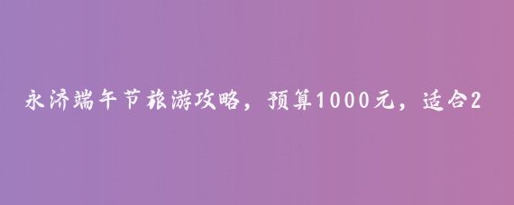 永济端午节旅游攻略，预算1000元，适合2老人2小孩2大人的家庭旅游