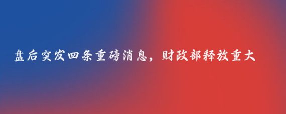 盘后突发四条重磅消息，财政部释放重大利好，消费电子元器件继酝酿涨价