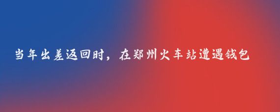 当年出差返回时，在郑州火车站遭遇钱包丢失，后来如何坐车回到来宾的