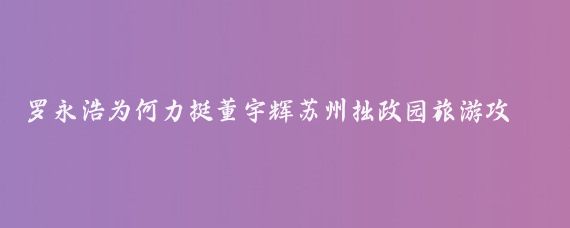 罗永浩为何力挺董宇辉苏州拙政园旅游攻略如下