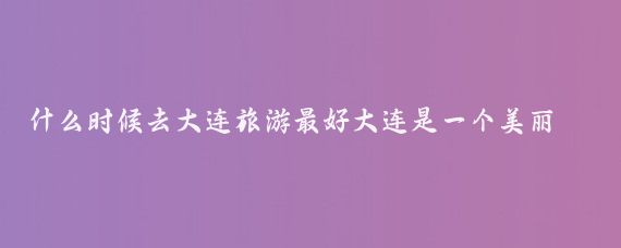 什么时候去大连旅游最好大连是一个美丽的海滨城市，不同季节有不同的特色