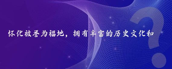 怀化被誉为福地，拥有丰富的历史文化和自然资源,以下是关于福地怀化的一些介