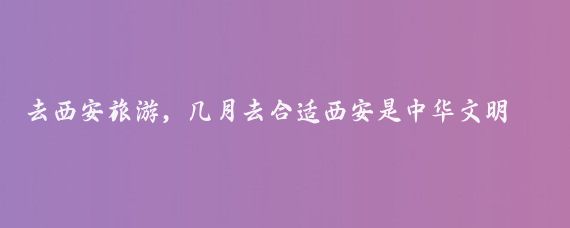 去西安旅游，几月去合适西安是中华文明和中华民族重要发祥地之一