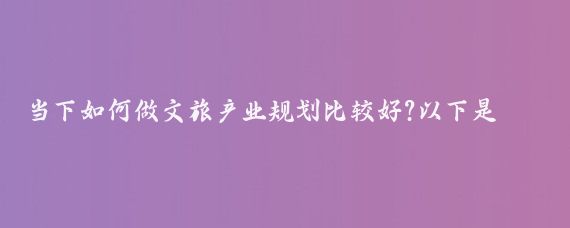 当下如何做文旅产业规划比较好?以下是一些做好文旅产业规划的要点