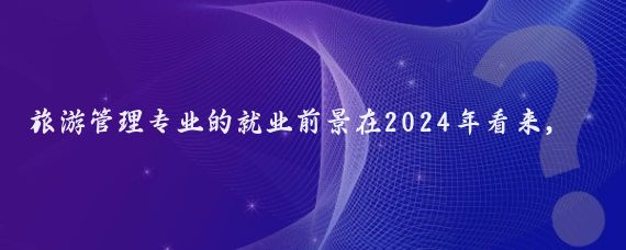 旅游管理专业的就业前景在2024年看来，整体上是较为广阔的