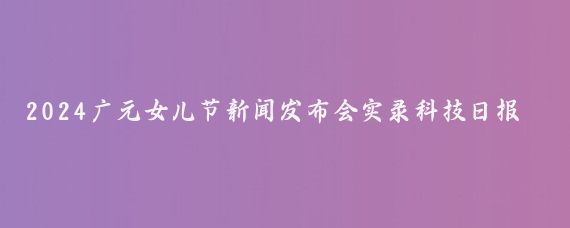 2024广元女儿节新闻发布会实录科技日报记者提问,近年来