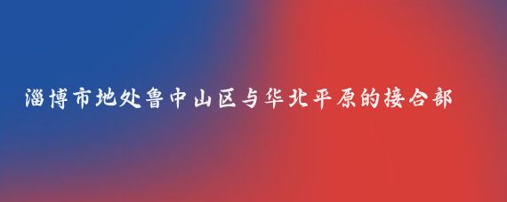 淄博市地处鲁中山区与华北平原的接合部，南依沂蒙山区与临沂接壤