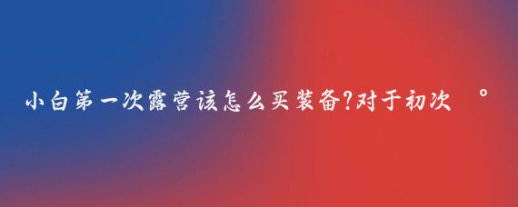 小白第一次露营该怎么买装备?对于初次尝试自驾游并计划露营的小白来说