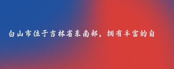 白山市位于吉林省东南部，拥有丰富的自然景观和人文资源,以下是一份白山旅行攻略