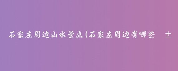 石家庄周边山水景点(石家庄周边有哪些山水景点?石家庄周边拥有众多山水景点)