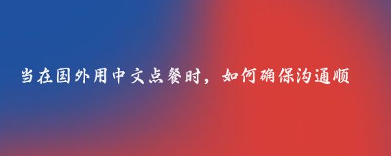 当在国外用中文点餐时，如何确保沟通顺畅并避免误解或尴尬情况的发生？有哪些实用的技