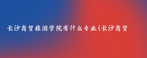 长沙商贸旅游学院有什么专业(长沙商贸旅游职业技术学院有哪些专业？)