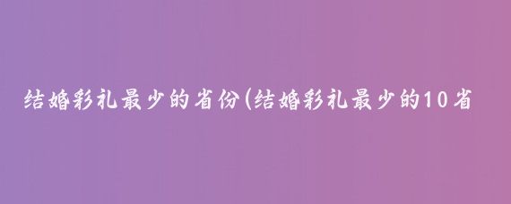 结婚彩礼最少的省份(结婚彩礼最少的10省)