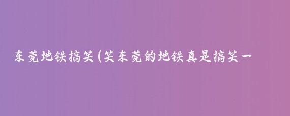 东莞地铁搞笑(笑东莞的地铁真是搞笑一般的存在)