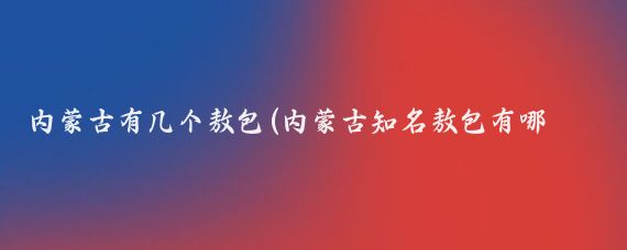 内蒙古有几个敖包(内蒙古知名敖包有哪些?内蒙古有许多知名敖包)