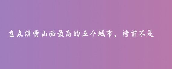 盘点消费山西最高的五个城市，榜首不是太原！