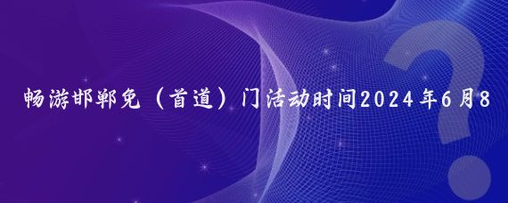 畅游邯郸免（首道）门活动时间2024年6月8日——8月31日