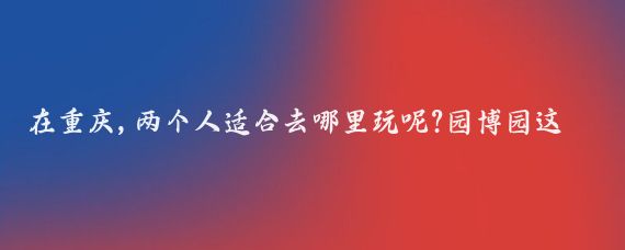 在重庆,两个人适合去哪里玩呢?园博园这是一个集自然景观、人文景观和休闲娱乐