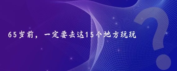 65岁前，一定要去这15个地方玩玩