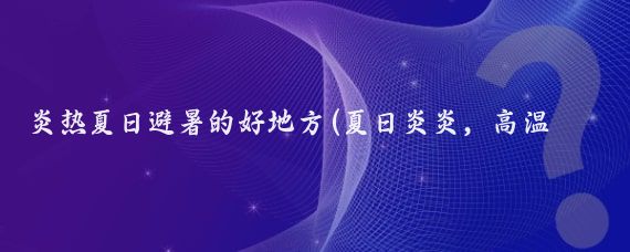 炎热夏日避暑的好地方(夏日炎炎，高温酷暑让人寻求清凉之地,以下是一些夏日避暑的好去)