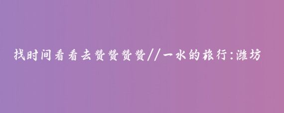 找时间看看去赞赞赞赞//一水的旅行:潍坊炎炎夏日