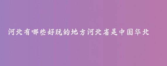 河北有哪些好玩的地方河北省是中国华北地区的一个重要省份