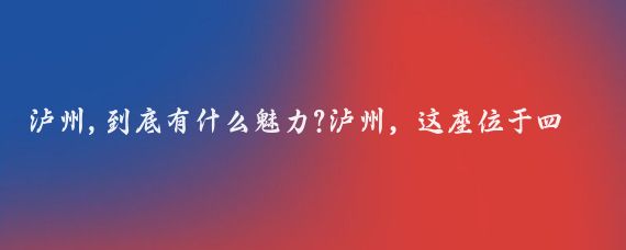 泸州,到底有什么魅力?泸州，这座位于四川省东南部的城市