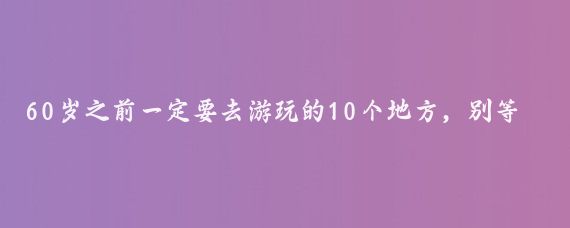 60岁之前一定要去游玩的10个地方，别等老了走不动了才后悔