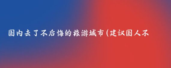 国内去了不后悔的旅游城市(建议国人不要去这11个城市旅游)