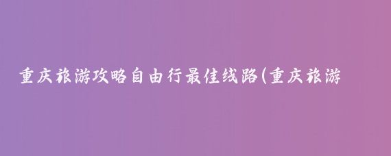 重庆旅游攻略自由行最佳线路(重庆旅游攻略)