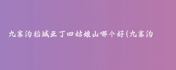 九寨沟稻城亚丁四姑娘山哪个好(九寨沟和稻城亚丁哪个更值得去?)