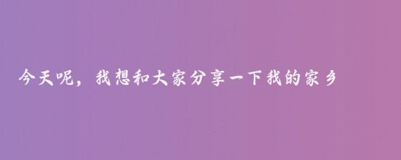 今天呢，我想和大家分享一下我的家乡