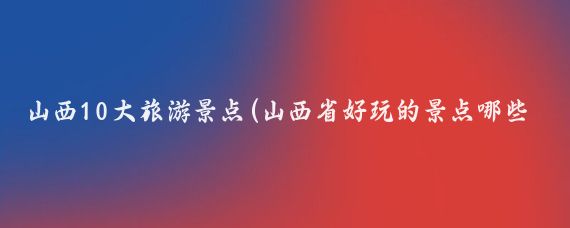 山西10大旅游景点(山西省好玩的景点哪些)