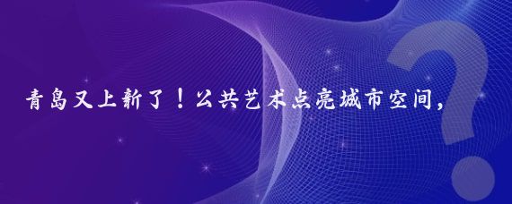 青岛又上新了！公共艺术点亮城市空间，快来打卡吧！