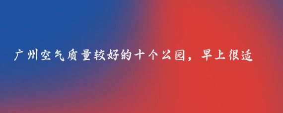 广州空气质量较好的十个公园，早上很适合散步的地方