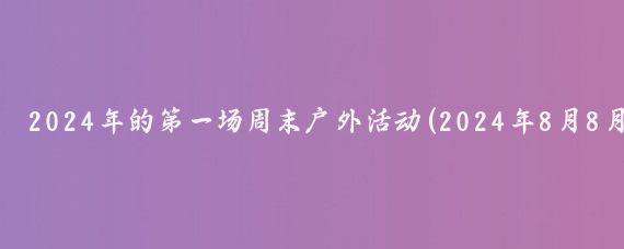 2024年的第一场周末户外活动(2024年8月8月10-11日（周末）户外活动一览)