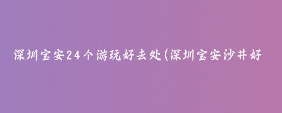 深圳宝安24个游玩好去处(深圳宝安沙井好玩的景点)