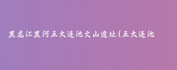 黑龙江黑河五大连池火山遗址(五大连池是中国著名的火山遗址公园)