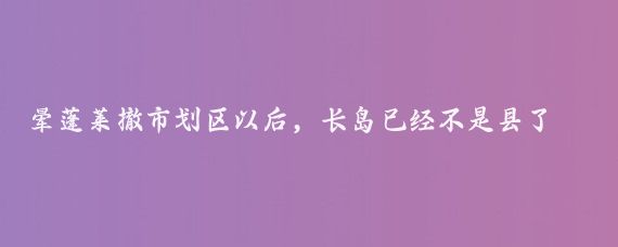 晕蓬莱撤市划区以后，长岛已经不是县了，叫长岛综合试验区，简称长岛综试区