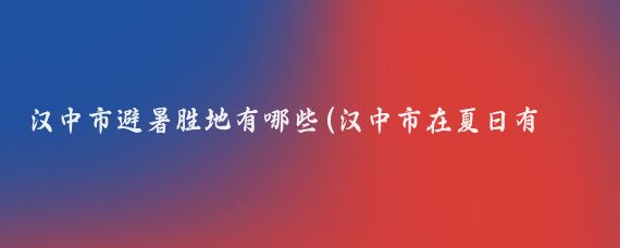 汉中市避暑胜地有哪些(汉中市在夏日有许多避暑的好去处,以下是一些推荐的景点)