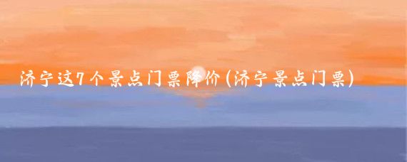 济宁这7个景点门票降价(济宁景点门票)