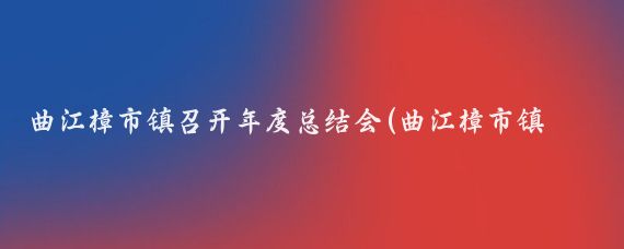 曲江樟市镇召开年度总结会(曲江樟市镇景点)