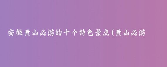 安徽黄山必游的十个特色景点(黄山必游景点)