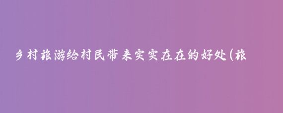 乡村旅游给村民带来实实在在的好处(旅游给人带来的好处)