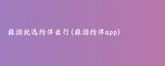 旅游就选约伴出行(旅游约伴app)