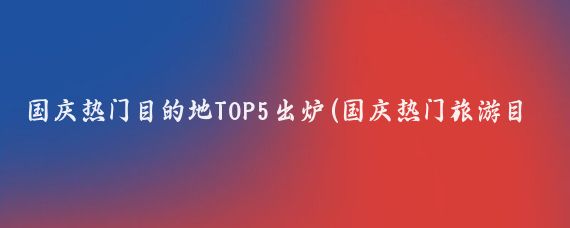 国庆热门目的地TOP5出炉(国庆热门旅游目的地)