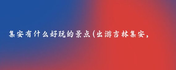 集安有什么好玩的景点(出游吉林集安，这些好玩的旅游景点你去过了吗？)