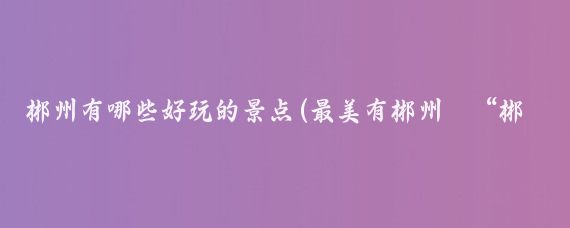 郴州有哪些好玩的景点(最美有郴州·“郴”字说郴州④｜今天咱说“郴”)