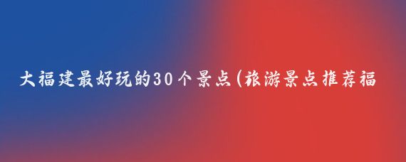 大福建最好玩的30个景点(旅游景点推荐福建)