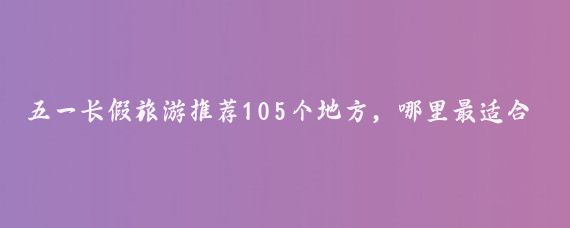 五一长假旅游推荐105个地方，哪里最适合您？